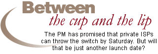 Between the cup and the lip: The PM has promised that private ISPs can throw the switch by Saturday. But will that be just another launch date?